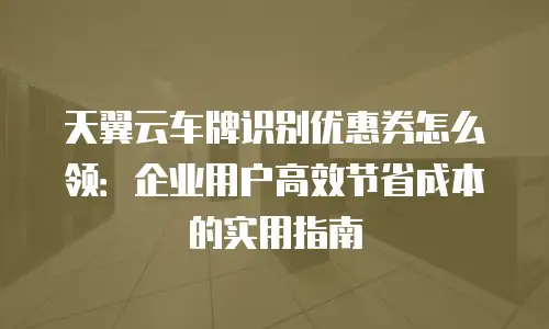 天翼云车牌识别优惠券怎么领：企业用户高效节省成本的实用指南