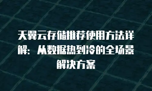 天翼云存储推荐使用方法详解：从数据热到冷的全场景解决方案
