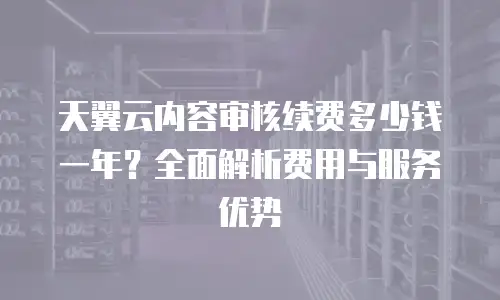 天翼云内容审核续费多少钱一年？全面解析费用与服务优势