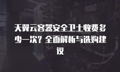 天翼云容器安全卫士收费多少一次？全面解析与选购建议