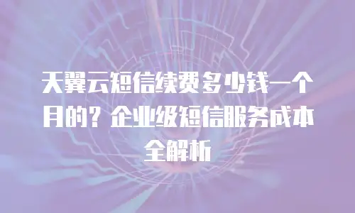 天翼云短信续费多少钱一个月的？企业级短信服务成本全解析