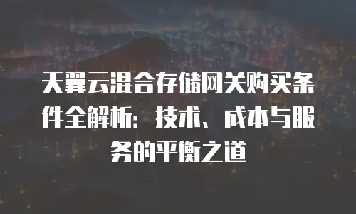天翼云混合存储网关购买条件全解析：技术、成本与服务的平衡之道