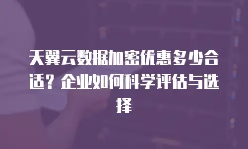 天翼云数据加密优惠多少合适？企业如何科学评估与选择