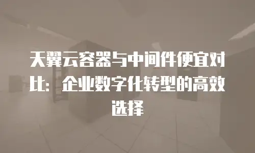 天翼云容器与中间件便宜对比：企业数字化转型的高效选择