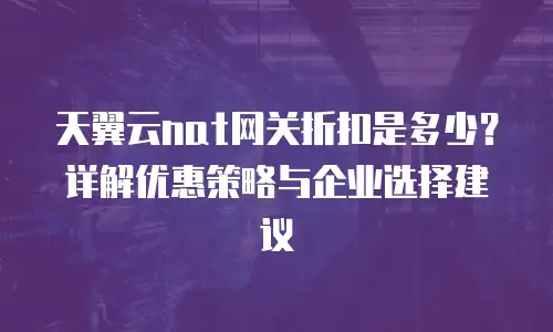 天翼云nat网关折扣是多少？详解优惠策略与企业选择建议