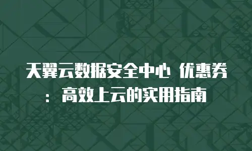 天翼云数据安全中心 优惠券：高效上云的实用指南