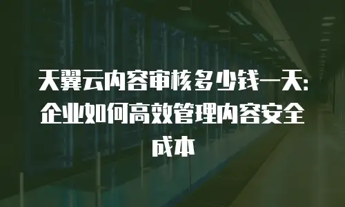 天翼云内容审核多少钱一天：企业如何高效管理内容安全成本