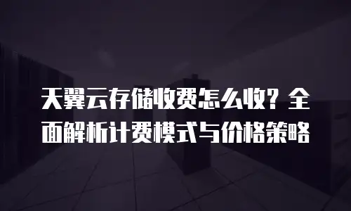天翼云存储收费怎么收？全面解析计费模式与价格策略