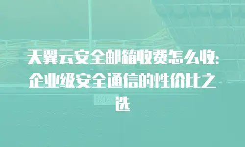 天翼云安全邮箱收费怎么收：企业级安全通信的性价比之选