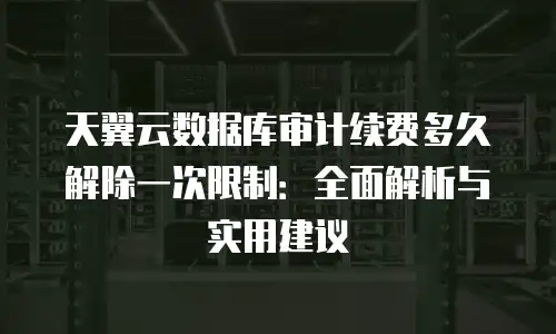 天翼云数据库审计续费多久解除一次限制：全面解析与实用建议