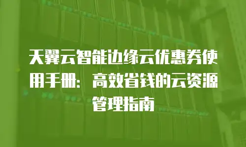 天翼云智能边缘云优惠券使用手册：高效省钱的云资源管理指南
