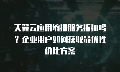 天翼云应用编排服务折扣吗？企业用户如何获取最优性价比方案