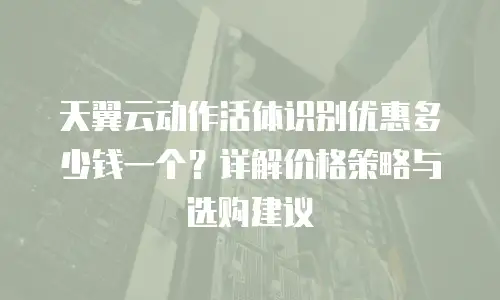 天翼云动作活体识别优惠多少钱一个？详解价格策略与选购建议