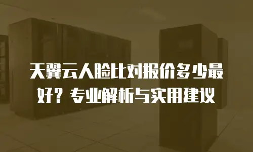 天翼云人脸比对报价多少最好？专业解析与实用建议