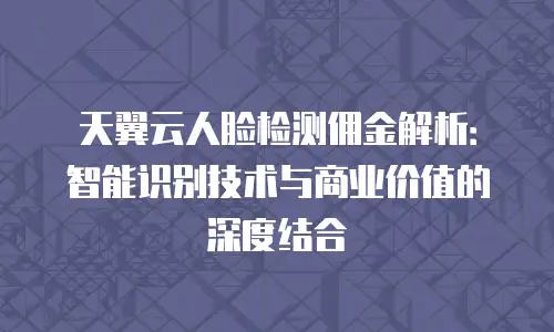 天翼云人脸检测佣金解析：智能识别技术与商业价值的深度结合