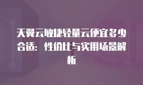 天翼云敏捷轻量云便宜多少合适：性价比与实用场景解析