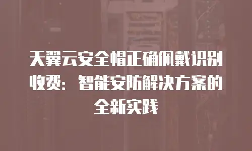 天翼云安全帽正确佩戴识别收费：智能安防解决方案的全新实践