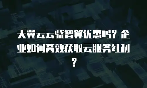 天翼云云骁智算优惠吗？企业如何高效获取云服务红利？