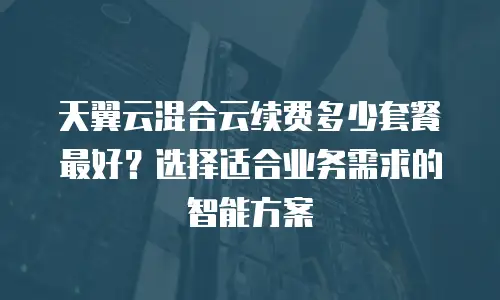 天翼云混合云续费多少套餐最好？选择适合业务需求的智能方案
