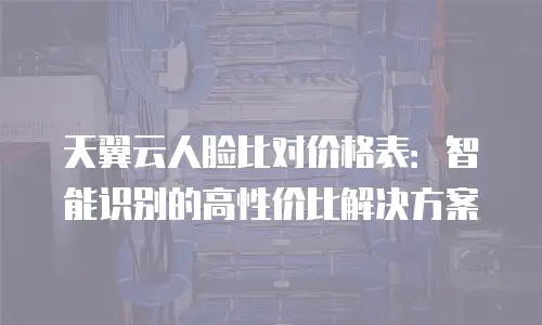 天翼云人脸比对价格表：智能识别的高性价比解决方案