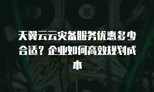 天翼云云灾备服务优惠多少合适？企业如何高效规划成本