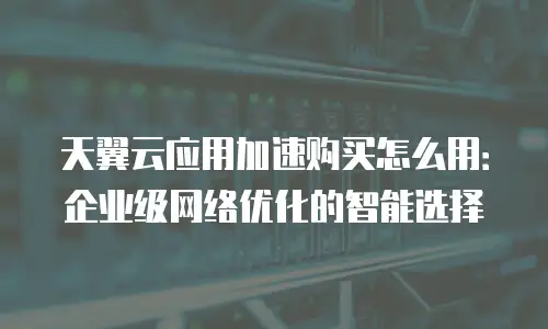 天翼云应用加速购买怎么用：企业级网络优化的智能选择