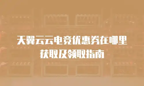 天翼云云电竞优惠券在哪里获取及领取指南