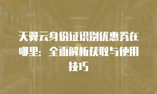 天翼云身份证识别优惠券在哪里：全面解析获取与使用技巧