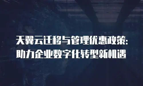 天翼云迁移与管理优惠政策：助力企业数字化转型新机遇