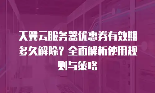 天翼云服务器优惠券有效期多久解除？全面解析使用规则与策略