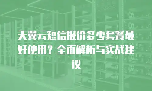 天翼云短信报价多少套餐最好使用？全面解析与实战建议