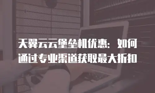 天翼云云堡垒机优惠：如何通过专业渠道获取最大折扣