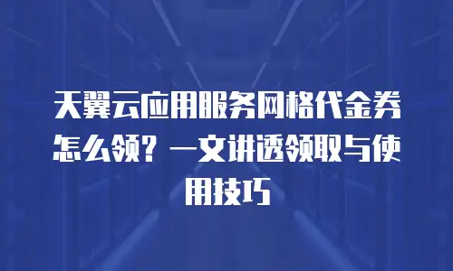 天翼云应用服务网格代金券怎么领？一文讲透领取与使用技巧