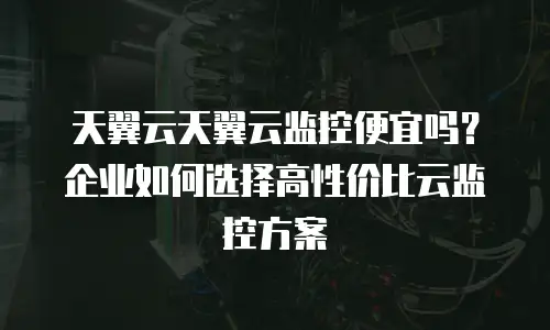 天翼云天翼云监控便宜吗？企业如何选择高性价比云监控方案