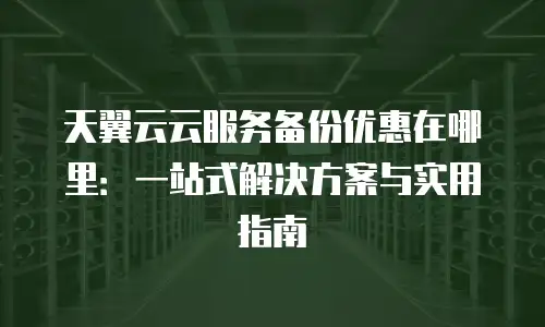 天翼云云服务备份优惠在哪里：一站式解决方案与实用指南