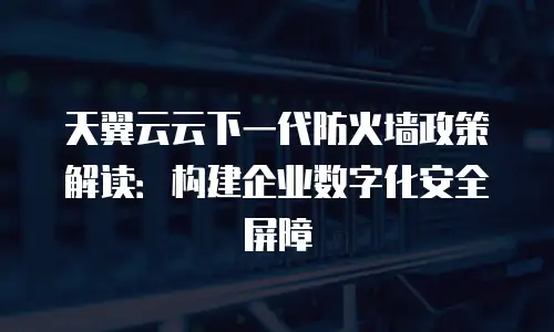 天翼云云下一代防火墙政策解读：构建企业数字化安全屏障