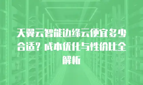 天翼云智能边缘云便宜多少合适？成本优化与性价比全解析
