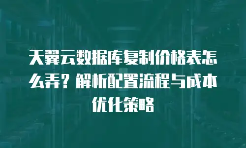 天翼云数据库复制价格表怎么弄？解析配置流程与成本优化策略