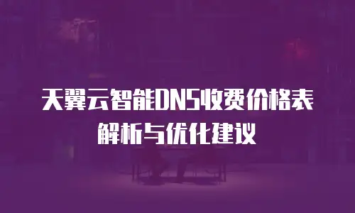 天翼云智能DNS收费价格表解析与优化建议