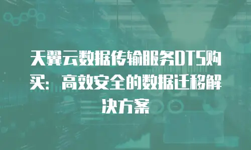 天翼云数据传输服务DTS购买：高效安全的数据迁移解决方案