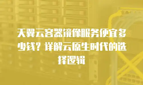 天翼云容器镜像服务便宜多少钱？详解云原生时代的选择逻辑