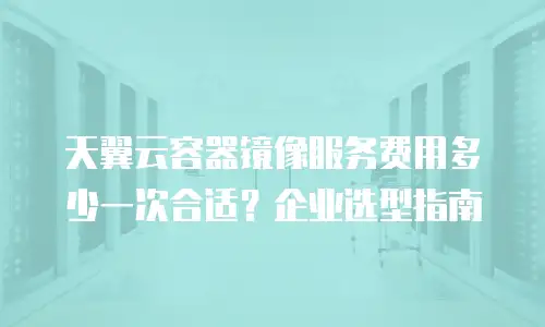天翼云容器镜像服务费用多少一次合适？企业选型指南