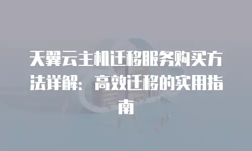 天翼云主机迁移服务购买方法详解：高效迁移的实用指南
