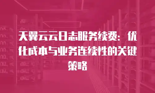 天翼云云日志服务续费：优化成本与业务连续性的关键策略