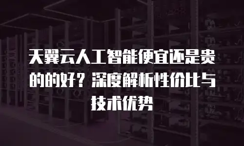 天翼云人工智能便宜还是贵的的好？深度解析性价比与技术优势