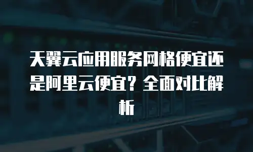 天翼云应用服务网格便宜还是阿里云便宜？全面对比解析