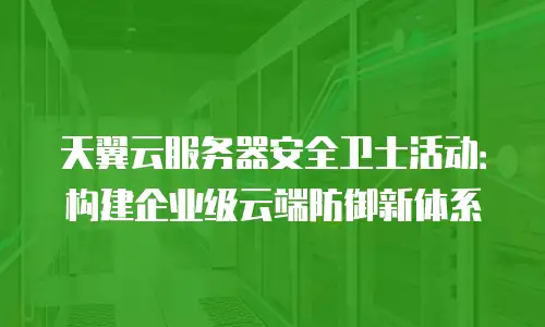 天翼云服务器安全卫士活动：构建企业级云端防御新体系