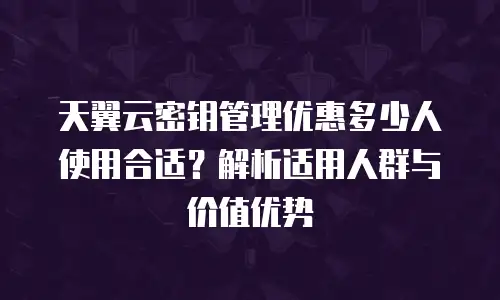 天翼云密钥管理优惠多少人使用合适？解析适用人群与价值优势
