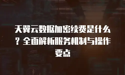 天翼云数据加密续费是什么？全面解析服务机制与操作要点