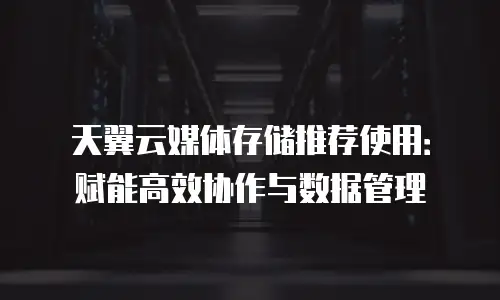 天翼云媒体存储推荐使用：赋能高效协作与数据管理